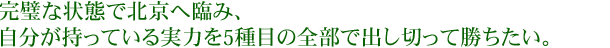 完璧な状態で北京へ臨み、自分が持っている実力を5種目の全部で出し切って勝ちたい。
